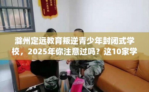 滁州定远教育叛逆青少年封闭式学校,2025年你注意过吗?这10家学校! 滁州定远教育叛逆青少年封闭式学校,2025年你注意过吗?这10家学校!