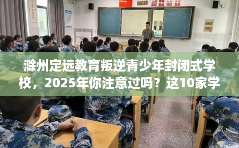 滁州定远教育叛逆青少年封闭式学校，2025年你注意过吗？这10家学校！
