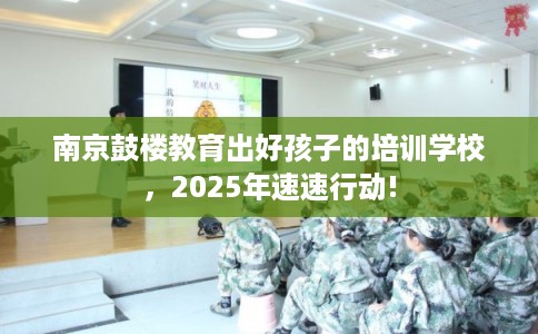 南京鼓楼教育出好孩子的培训学校，2025年速速行动!