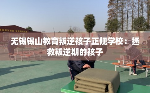 无锡锡山教育叛逆孩子正规学校:拯救叛逆期的孩子 无锡锡山教育叛逆孩子正规学校:拯救叛逆期的孩子