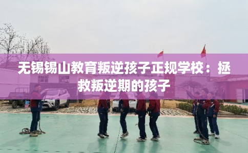 无锡锡山教育叛逆孩子正规学校：拯救叛逆期的孩子