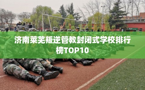 济南莱芜叛逆管教封闭式学校排行榜TOP10