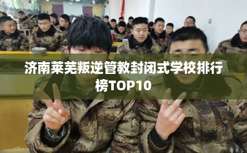 济南莱芜叛逆管教封闭式学校排行榜TOP10