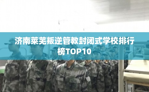 济南莱芜叛逆管教封闭式学校排行榜TOP10