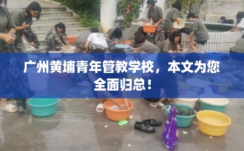 广州黄埔青年管教学校，本文为您全面归总！