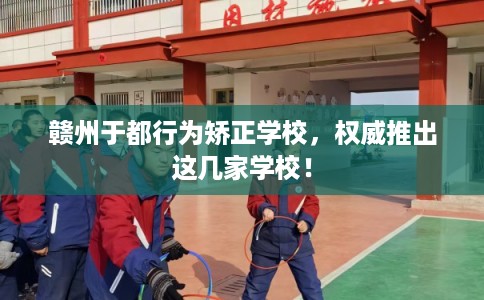 赣州于都行为矫正学校,权威推出这几家学校! 赣州于都行为矫正学校,权威推出这几家学校!
