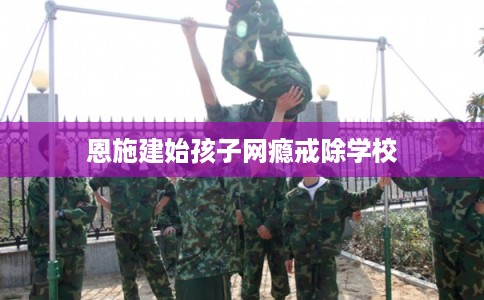 恩施建始孩子网瘾戒除学校