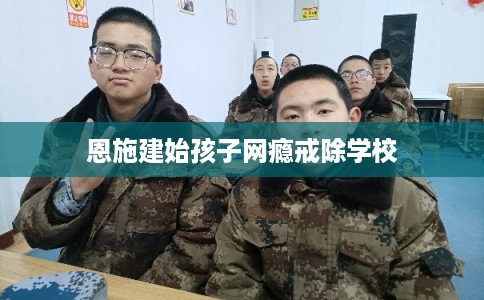 恩施建始孩子网瘾戒除学校