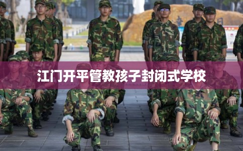江门开平管教孩子封闭式学校 江门开平管教孩子封闭式学校