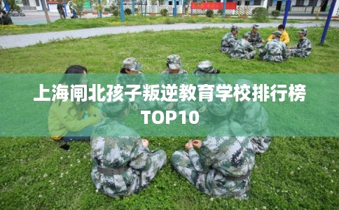 上海闸北孩子叛逆教育学校排行榜TOP10 上海闸北孩子叛逆教育学校排行榜TOP10