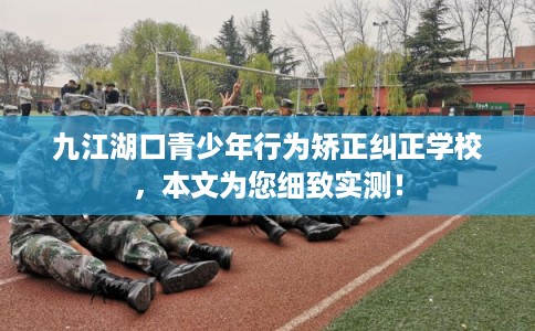 九江湖口青少年行为矫正纠正学校，本文为您细致实测！