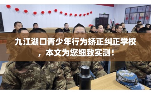 九江湖口青少年行为矫正纠正学校，本文为您细致实测！