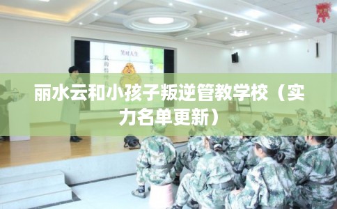 丽水云和小孩子叛逆管教学校（实力名单更新）