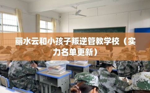 丽水云和小孩子叛逆管教学校（实力名单更新）