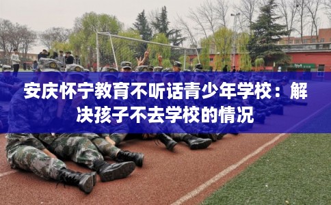 安庆怀宁教育不听话青少年学校：解决孩子不去学校的情况