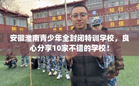 安徽淮南青少年全封闭特训学校，良心分享10家不错的学校！