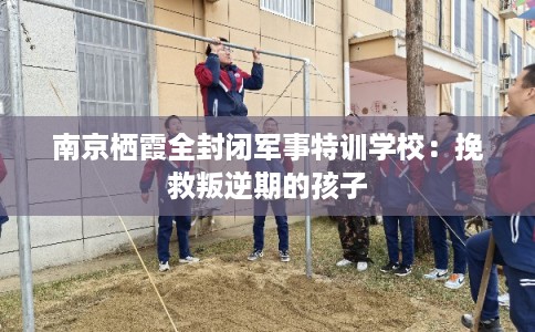 南京栖霞全封闭军事特训学校：挽救叛逆期的孩子