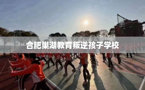 合肥巢湖教育叛逆孩子学校