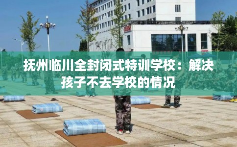 抚州临川全封闭式特训学校：解决孩子不去学校的情况