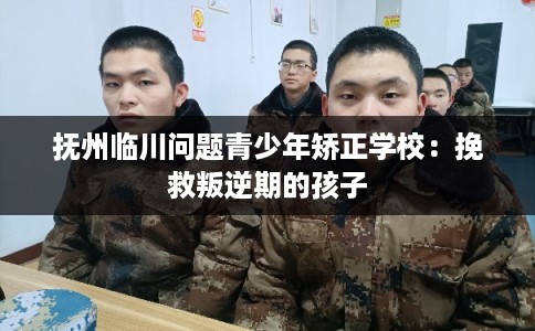抚州临川问题青少年矫正学校：挽救叛逆期的孩子
