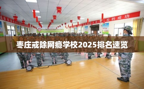 枣庄戒除网瘾学校2025排名速览 枣庄戒除网瘾学校2025排名速览