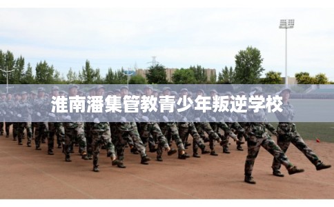 淮南潘集管教青少年叛逆学校