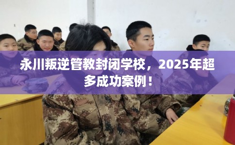 永川叛逆管教封闭学校,2025年超多成功案例! 永川叛逆管教封闭学校,2025年超多成功案例!