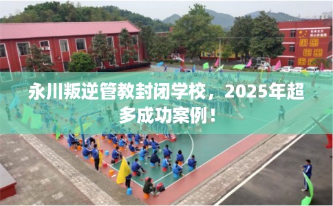 永川叛逆管教封闭学校，2025年超多成功案例！