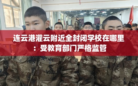 连云港灌云附近全封闭学校在哪里：受教育部门严格监管