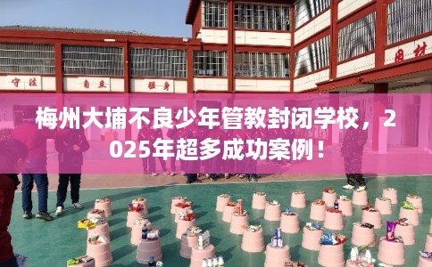 梅州大埔不良少年管教封闭学校,2025年超多成功案例! 梅州大埔不良少年管教封闭学校,2025年超多成功案例!