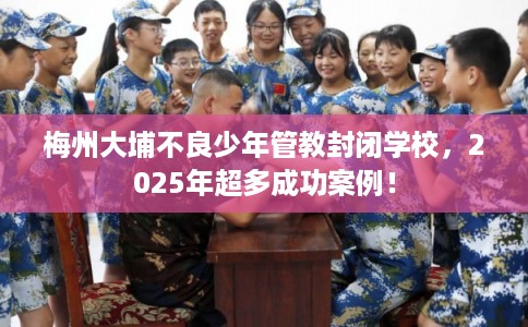 梅州大埔不良少年管教封闭学校，2025年超多成功案例！