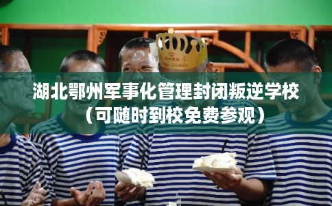 湖北鄂州军事化管理封闭叛逆学校（可随时到校免费参观）