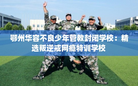 鄂州华容不良少年管教封闭学校:精选叛逆戒网瘾特训学校 鄂州华容不良少年管教封闭学校:精选叛逆戒网瘾特训学校