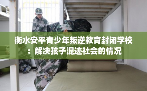 衡水安平青少年叛逆教育封闭学校:解决孩子混迹社会的情况 衡水安平青少年叛逆教育封闭学校:解决孩子混迹社会的情况