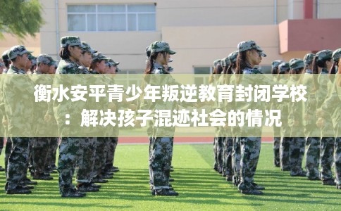 衡水安平青少年叛逆教育封闭学校：解决孩子混迹社会的情况