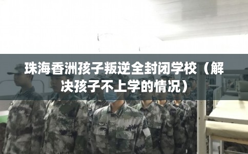 珠海香洲孩子叛逆全封闭学校(解决孩子不上学的情况) 珠海香洲孩子叛逆全封闭学校(解决孩子不上学的情况)