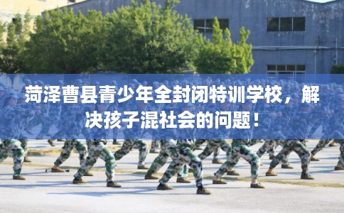 菏泽曹县青少年全封闭特训学校，解决孩子混社会的问题！