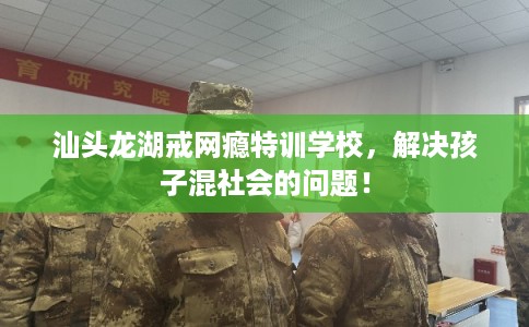 汕头龙湖戒网瘾特训学校,解决孩子混社会的问题! 汕头龙湖戒网瘾特训学校,解决孩子混社会的问题!