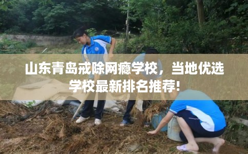 山东青岛戒除网瘾学校，当地优选学校最新排名推荐!