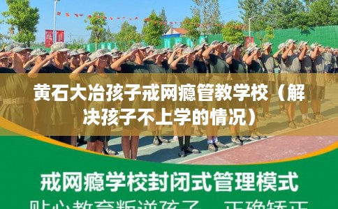 黄石大冶孩子戒网瘾管教学校（解决孩子不上学的情况）