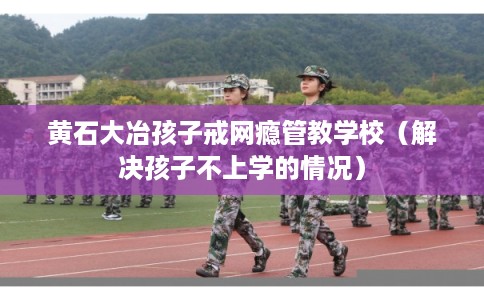 黄石大冶孩子戒网瘾管教学校（解决孩子不上学的情况）