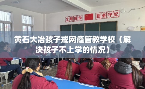 黄石大冶孩子戒网瘾管教学校（解决孩子不上学的情况）