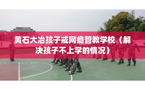 黄石大冶孩子戒网瘾管教学校（解决孩子不上学的情况）