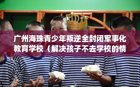 广州海珠青少年叛逆全封闭军事化教育学校（解决孩子不去学校的情况）