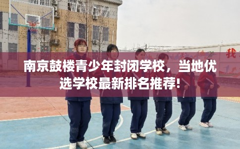 南京鼓楼青少年封闭学校，当地优选学校最新排名推荐!