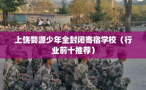 上饶婺源少年全封闭寄宿学校（行业前十推荐）