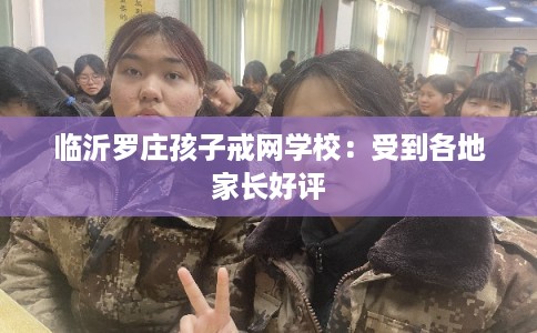 临沂罗庄孩子戒网学校：受到各地家长好评