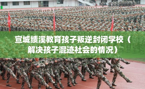 宣城绩溪教育孩子叛逆封闭学校(解决孩子混迹社会的情况) 宣城绩溪教育孩子叛逆封闭学校(解决孩子混迹社会的情况)