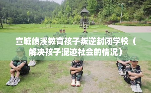 宣城绩溪教育孩子叛逆封闭学校(解决孩子混迹社会的情况) 宣城绩溪教育孩子叛逆封闭学校(解决孩子混迹社会的情况)