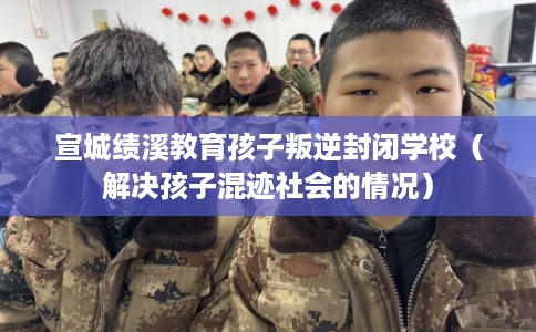 宣城绩溪教育孩子叛逆封闭学校(解决孩子混迹社会的情况) 宣城绩溪教育孩子叛逆封闭学校(解决孩子混迹社会的情况)